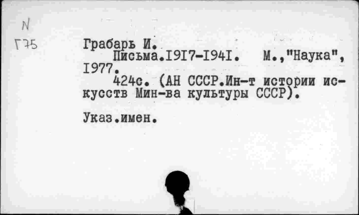 ﻿Г1Б Грабарь И.
Письма.1917-1941.	М.,"Наука",
1977.
424с. (АН СССР.Ин-т истории искусств Мин-ва культуры СССР).
Указ.имен.